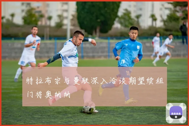 特拉布宗与曼联深入洽谈期望续租门将奥纳纳