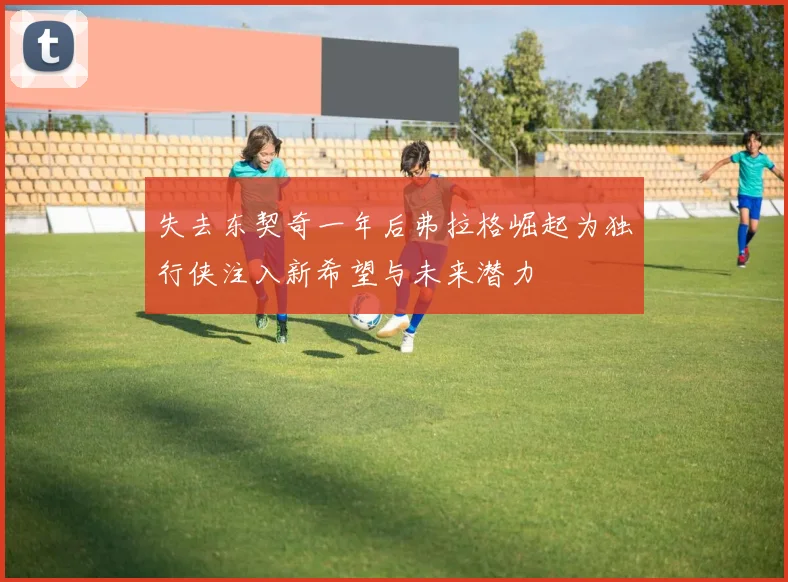失去东契奇一年后弗拉格崛起为独行侠注入新希望与未来潜力